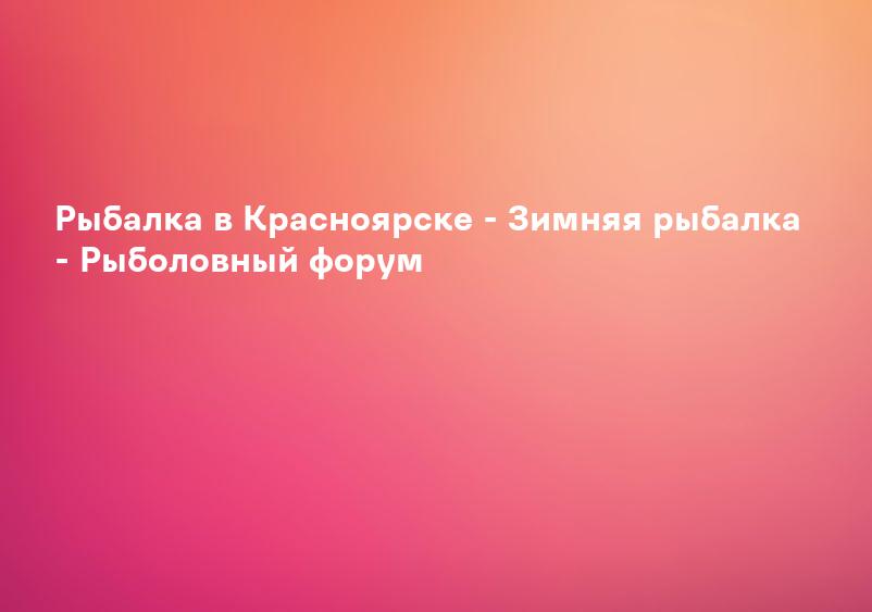 Рыбалка в Красноярске - Зимняя рыбалка - Рыболовный форум