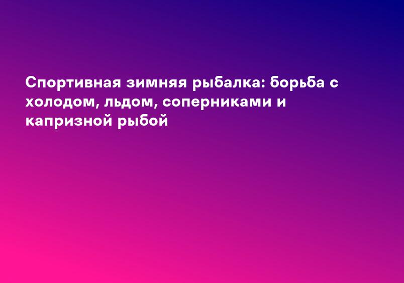 Спортивная зимняя рыбалка: борьба с холодом, льдом, соперниками и капризной рыбой