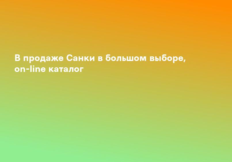 В продаже Санки в большом выборе, on-line каталог