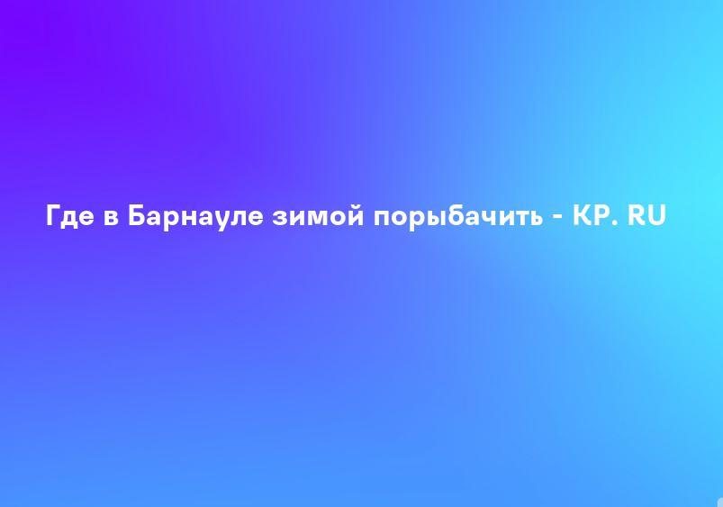 Где в Барнауле зимой порыбачить - KP. RU
