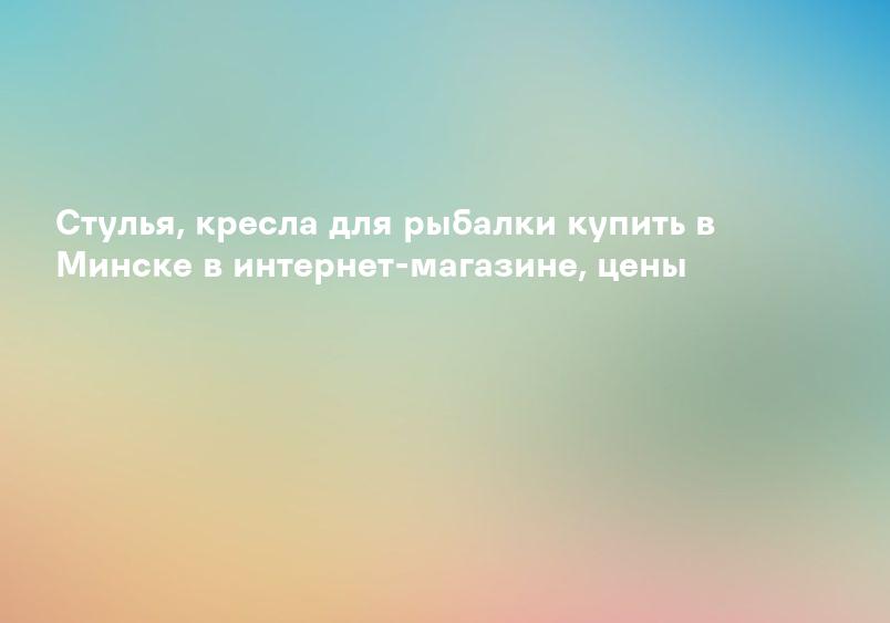 Стулья, кресла для рыбалки купить в Минске в интернет-магазине, цены