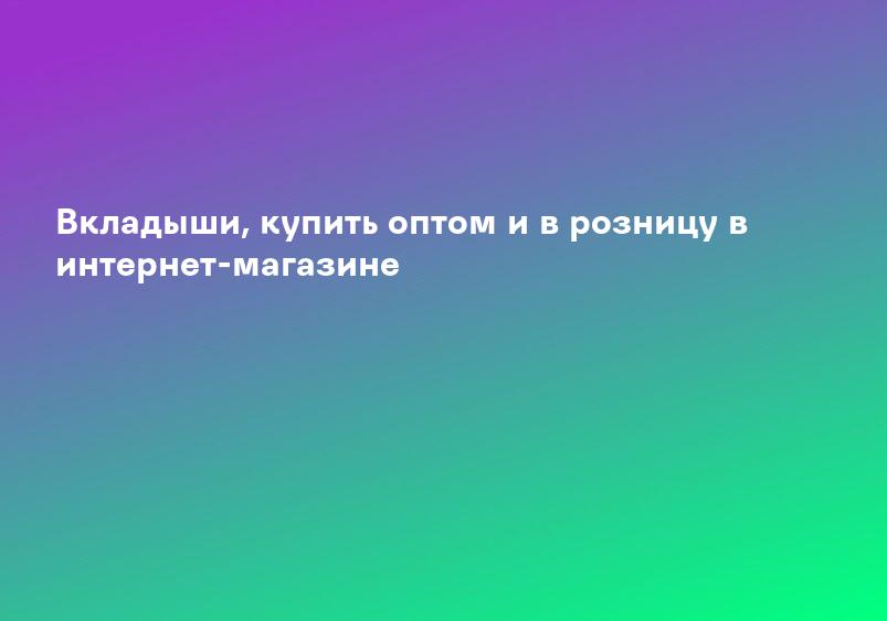 Вкладыши, купить оптом и в розницу в интернет-магазине