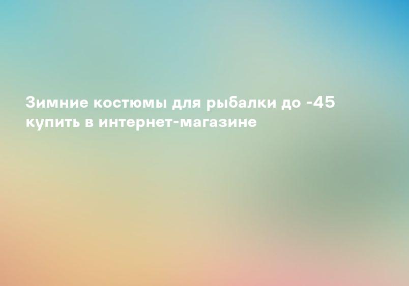 Зимние костюмы для рыбалки до -45 купить в интернет-магазине