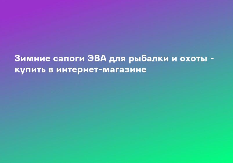 Зимние сапоги ЭВА для рыбалки и охоты - купить в интернет-магазине