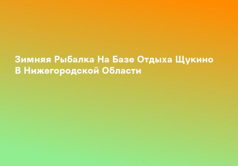 Зимняя Рыбалка На Базе Отдыха Щукино В Нижегородской Области