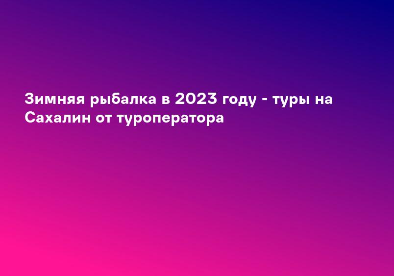 Зимняя рыбалка в 2023 году - туры на Сахалин от туроператора