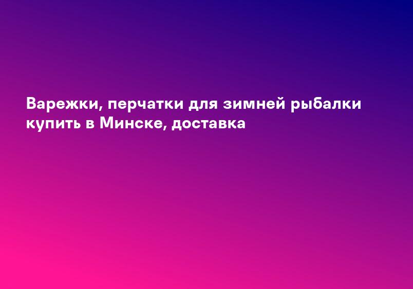 Варежки, перчатки для зимней рыбалки купить в Минске, доставка