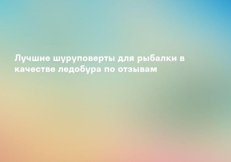 Лучшие шуруповерты для рыбалки в качестве ледобура по отзывам