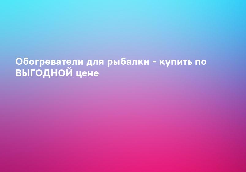 Обогреватели для рыбалки - купить по ВЫГОДНОЙ цене