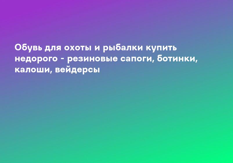 Обувь для охоты и рыбалки купить недорого - резиновые сапоги, ботинки, калоши, вейдерсы