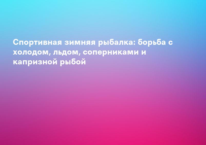 Спортивная зимняя рыбалка: борьба с холодом, льдом, соперниками и капризной рыбой
