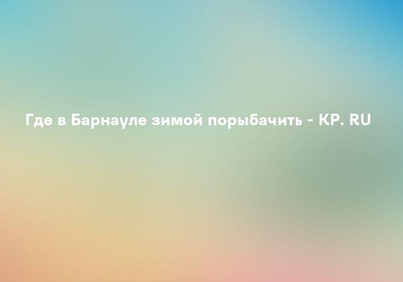 Где в Барнауле зимой порыбачить - KP. RU